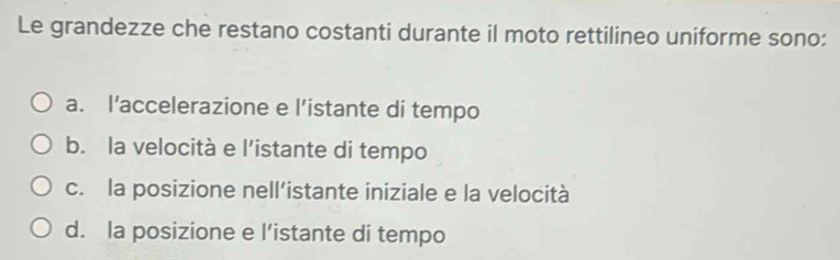 Le grandezze che restano costanti durante il moto rettilineo uniforme sono:
a. l’accelerazione e l’istante di tempo
b. la velocità e l'istante di tempo
c. la posizione nell’istante iniziale e la velocità
d. la posizione e l’istante di tempo