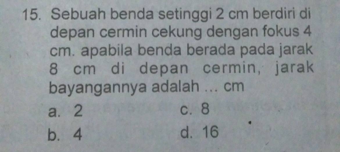 Sebuah benda setinggi 2 cm berdiri di
depan cermin cekung dengan fokus 4
cm. apabila benda berada pada jarak
8 cm di depan cermin, jarak
bayangannya adalah ... cm
a. 2 c. 8
b. 4 d. 16