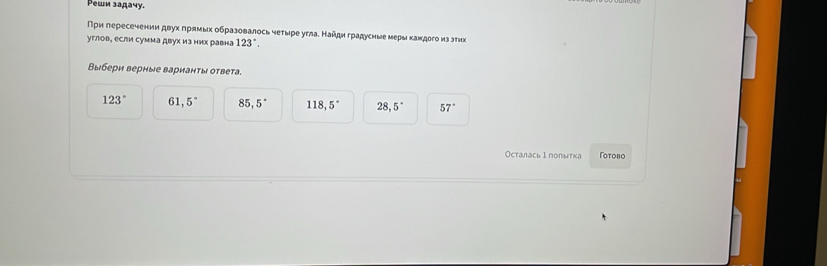 Реши задачу.
Пρи πересечении двух πрямых образовалось четыре угла. Найди градусные меры каждогоиз эти
углов, если сумма двух из них равна 123°. 
Выбери верные варианты ответа.
123° 61,5° 85,5° 118,5° 28,5° 57°
Осталась 1 полытка Γотово