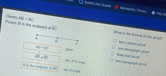 cagre. Quizlet Live | Quizlet Myinstants | The lar...
Play Gl
Prove: B is the midpoint of overline AC. 
Given: AB=BC What is the format of this proof?
two-column proof
one-paragraph proof
AB=BC given
flowchart proof
overline AB≌ overline BC def. of ≌ segs
two-paragraph proof
B is the midpoint of overline AC def of midpt.