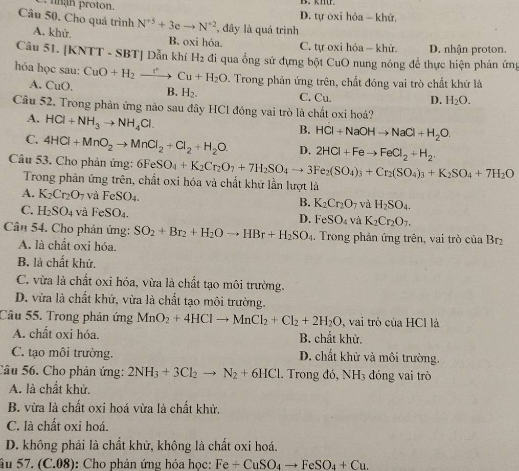 nhận proton. B. khU.
D. tự oxi hóa - khử.
Câu 50. Cho quá trình N^(+5)+3eto N^(+2) , đây là quá trình
A. khử.
B. oxi hóa. C. tự oxi hóa - khử. D. nhận proton.
Câu 51. [KNTT - SBT] Dẫn khí 1 H_2 đi qua ống sứ đựng bột CuO nung nóng để thực hiện phản ứng
hóa học sau: CuO+H_2xrightarrow r°Cu+H_2O. Trong phản ứng trên, chất đóng vai trò chất khử là
A. ( uo
B. H_2. C. Cu.
D. H_2O.
Câu 52. Trong phản ứng nào sau đây HCl đóng vai trò là chất oxi hoá?
A. HCl+NH_3to NH_4Cl.
B. HCl+NaOHto NaCl+H_2O.
C. 4HCl+MnO_2to MnCl_2+Cl_2+H_2O.
D. 2HCl+Feto FeCl_2+H_2.
Câu 53. Cho phản ứng: 6FeSO_4+K_2Cr_2O_7+7H_2SO_4to 3Fe_2(SO_4)_3+Cr_2(SO_4)_3+K_2SO_4+7H_2O
Trong phản ứng trên, chất oxi hóa và chất khử lần lượt là
A. K_2Cr_2O_7 và FeSO_4.
B. K_2Cr_2O_7 và H_2SO_4.
C. H_2SO_4 và FeSO₄. D. FeSO_4 và K_2Cr_2O_7.
Cân 54. Cho phản ứng: SO_2+Br_2+H_2Oto HBr+H_2SO_4. Trong phản ứng trên, vai trò của Br_2
A. là chất oxi hóa.
B. là chất khử.
C. vừa là chất oxi hóa, vừa là chất tạo môi trường.
D. vừa là chất khử, vừa là chất tạo môi trường.
Câu 55. Trong phản ứng MnO_2+4HClto MnCl_2+Cl_2+2H_2O , vai trò của HCl là
A. chất oxi hóa.  B. chất khử.
C. tạo môi trường. D. chất khử và môi trường.
Câu 56. Cho phản ứng: 2NH_3+3Cl_2to N_2+6HCl. Trong đó, NH_3 đóng vai trò
A. là chất khử.
B. vừa là chất oxi hoá vừa là chất khử.
C. là chất oxi hoá.
D. không phải là chất khử, không là chất oxi hoá.
âu 57. (C.08): Cho phản ứng hóa học: Fe+CuSO_4to FeSO_4+Cu.