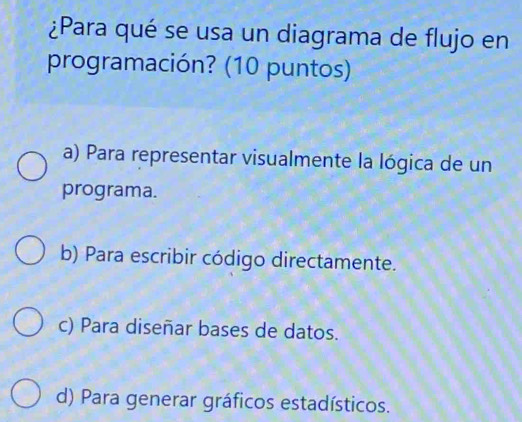 ¿Para qué se usa un diagrama de flujo en
programación? (10 puntos)
a) Para representar visualmente la lógica de un
programa.
b) Para escribir código directamente.
c) Para diseñar bases de datos.
d) Para generar gráficos estadísticos.