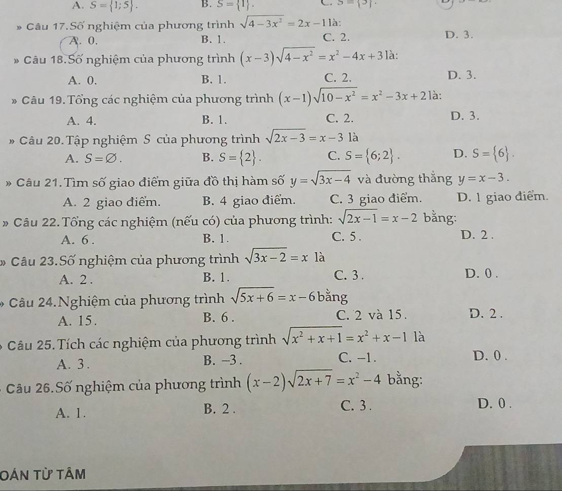 A. S= 1;5 . S= 1 . S= 5 .
* Câu 17.Số nghiệm của phương trình sqrt(4-3x^2)=2x-1 là:
A. 0. B. 1. C. 2. D. 3.
* Câu 18.Số nghiệm của phương trình (x-3)sqrt(4-x^2)=x^2-4x+3 là:
A. 0. B. 1. C. 2. D. 3.
* Câu 19. Tổng các nghiệm của phương trình (x-1)sqrt(10-x^2)=x^2-3x+2 là:
A. 4. B. 1. C. 2. D. 3.
# Câu 20. Tập nghiệm S của phương trình sqrt(2x-3)=x-3 là
C.
A. S=varnothing . B. S= 2 . S= 6;2 . D. S= 6 .
* Câu 21.Tìm số giao điểm giữa đồ thị hàm số y=sqrt(3x-4) và đường thắng y=x-3.
A. 2 giao điểm. B. 4 giao điểm. C. 3 giao điểm. D. 1 giao điểm.
* Câu 22. Tổng các nghiệm (nếu có) của phương trình: sqrt(2x-1)=x-2 bằng:
A. 6 . B. 1. C. 5 . D. 2 .
*  Câu 23.Số nghiệm của phương trình sqrt(3x-2)=x1a
C. 3 .
A. 2 . B. 1. D. 0 .
*  Câu 24.Nghiệm của phương trình sqrt(5x+6)=x-6 bằng
A. 15.
B. 6 . C. 2 và 15. D. 2 .
Câu 25. Tích các nghiệm của phương trình sqrt(x^2+x+1)=x^2+x-1 là
A. 3. B. −3 . C. -1.
D. 0 .
Câu 26.Số nghiệm của phương trình (x-2)sqrt(2x+7)=x^2-4 bằng:
A. 1. B. 2 . C. 3 .
D. 0 .
Oán từ tâm