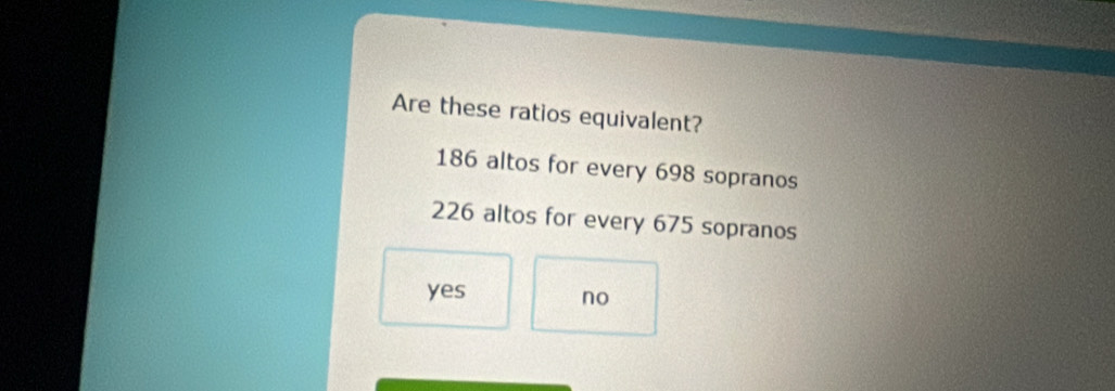 Are these ratios equivalent?
186 altos for every 698 sopranos
226 altos for every 675 sopranos
yes no