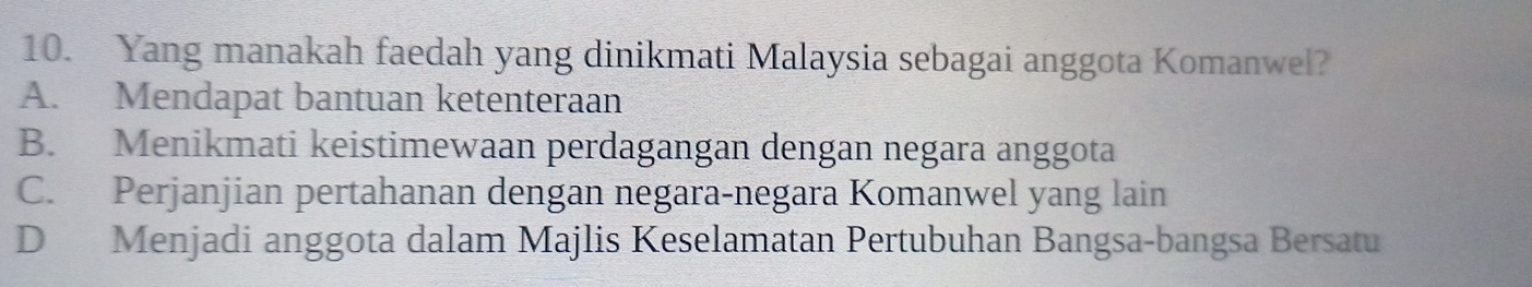 Yang manakah faedah yang dinikmati Malaysia sebagai anggota Komanwel?
A. Mendapat bantuan ketenteraan
B. Menikmati keistimewaan perdagangan dengan negara anggota
C. Perjanjian pertahanan dengan negara-negara Komanwel yang lain
D Menjadi anggota dalam Majlis Keselamatan Pertubuhan Bangsa-bangsa Bersatu