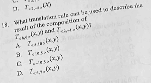 D. T_<2,-5>(X)
18. What translation rule can be used to describe the
T_<8,6>(x,y) result of the composition of
and T_<2,-1>(x,y) ?
A. T_<5,10,(x,y)
B. T_<10,5>(x,y)
C. T_ (x,y)
D. T_<6,7>(x,y)