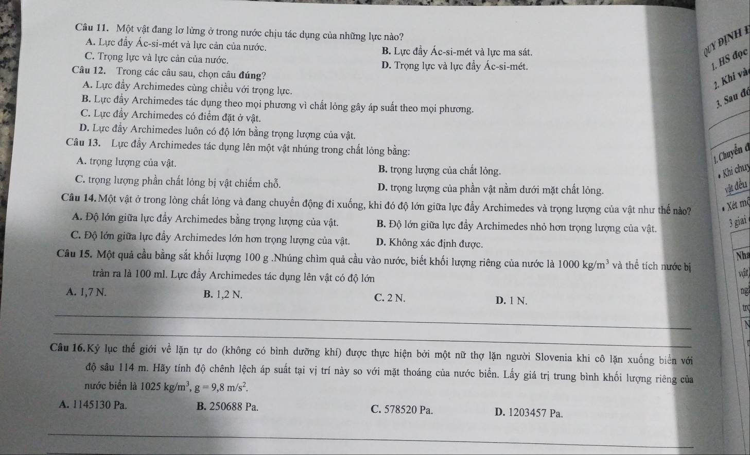 Một vật đang lơ lừng ở trong nước chịu tác dụng của những lực nào?
A. Lực đẩy Ác-si-mét và lực cản của nước. B. Lực đầy Ác-si-mét và lực ma sát.
Q UY ĐịN  H  I
C. Trọng lực và lực cản của nước.
D. Trọng lực và lực đầy Ác-si-mét.
1. HS đọc
Câu 12. Trong các câu sau, chọn câu đúng?
A. Lực đầy Archimedes cùng chiều với trọng lực.
2. Khi vài
_
B. Lực đấy Archimedes tác dụng theo mọi phương vì chất lỏng gây áp suất theo mọi phương.
3. Sau đe
C. Lực đầy Archimedes có điểm đặt ở vật.
D. Lực đẩy Archimedes luôn có độ lớn bằng trọng lượng của vật.
Câu 13. Lực đầy Archimedes tác dụng lên một vật nhúng trong chất lỏng bằng:
_
1. Chuyển đ
A. trọng lượng của vật. B. trọng lượng của chất lỏng.
# Khi chuy
C. trọng lượng phần chất lỏng bị vật chiếm chỗ. D. trọng lượng của phần vật nằm dưới mặt chất lỏng. vật đều
Câu 14. Một vật ở trong lòng chất lỏng và đang chuyển động đi xuống, khi đó độ lớn giữa lực đầy Archimedes và trọng lượng của vật như thể nào? * Xét mộ
A. Độ lớn giữa lực đầy Archimedes bằng trọng lượng của vật. B. Độ lớn giữa lực đầy Archimedes nhỏ hơn trọng lượng của vật.
3 giai
C. Độ lớn giữa lực đầy Archimedes lớn hơn trọng lượng của vật. D. Không xác định được.
Nha
Câu 15. Một quả cầu bằng sắt khối lượng 100 g .Nhúng chìm quả cầu vào nước, biết khối lượng riêng của nước là 1000kg/m^3 và thể tích nước bị
trần ra là 100 ml. Lực đầy Archimedes tác dụng lên vật có độ lớn
vật
ng
A. 1,7 N. B. 1,2 N. C. 2 N. D. 1 N.
_
trc
_
N
Câu 16.Kỷ lục thế giới về lặn tự do (không có bình dưỡng khí) được thực hiện bởi một nữ thợ lặn người Slovenia khi cô lặn xuống biển với
độ sâu 114 m. Hãy tính độ chênh lệch áp suất tại vị trí này so với mặt thoáng của nước biển. Lấy giá trị trung bình khối lượng riêng của
nước biển là 1025kg/m^3,g=9,8m/s^2.
A. 1145130 Pa. B. 250688 Pa. C. 578520 Pa. D. 1203457 Pa.
_
_