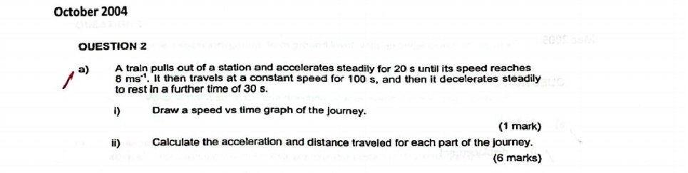 October 2004 
2005 0N 
OUESTION 2 
a) A train pulls out of a station and accelerates steadily for 20 s until its speed reaches
8 ms ''. It then travels at a constant speed for 100 s, and then it decelerates steadily 
to rest in a further time of 30 s. 
i) Draw a speed vs time graph of the journey. 
(1 mark) 
ii) Calculate the acceleration and distance traveled for each part of the journey. 
(6 marks)