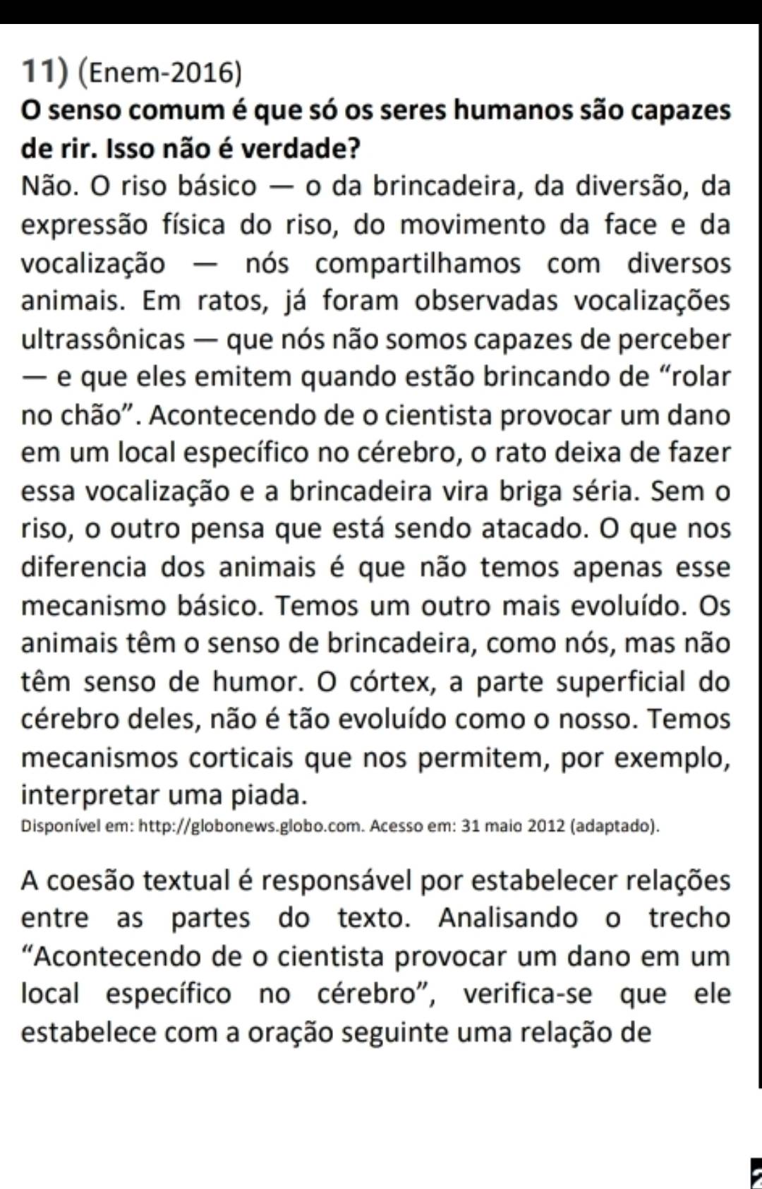 (Enem-2016) 
O senso comum é que só os seres humanos são capazes 
de rir. Isso não é verdade? 
Não. O riso básico — o da brincadeira, da diversão, da 
expressão física do riso, do movimento da face e da 
vocalização — nós compartilhamos com diversos 
animais. Em ratos, já foram observadas vocalizações 
ultrassônicas — que nós não somos capazes de perceber 
— e que eles emitem quando estão brincando de “rolar 
no chão". Acontecendo de o cientista provocar um dano 
em um local específico no cérebro, o rato deixa de fazer 
essa vocalização e a brincadeira vira briga séria. Sem o 
riso, o outro pensa que está sendo atacado. O que nos 
diferencia dos animais é que não temos apenas esse 
mecanismo básico. Temos um outro mais evoluído. Os 
animais têm o senso de brincadeira, como nós, mas não 
têm senso de humor. O córtex, a parte superficial do 
cérebro deles, não é tão evoluído como o nosso. Temos 
mecanismos corticais que nos permitem, por exemplo, 
interpretar uma piada. 
Disponível em: http://globonews.globo.com. Acesso em: 31 maio 2012 (adaptado). 
A coesão textual é responsável por estabelecer relações 
entre as partes do texto. Analisando o trecho 
“Acontecendo de o cientista provocar um dano em um 
local específico no cérebro", verifica-se que ele 
estabelece com a oração seguinte uma relação de