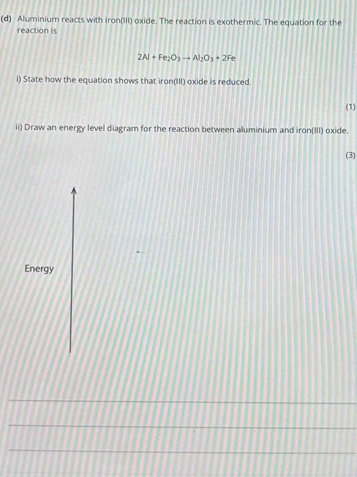 Aluminium reacts with iron(III) oxide. The reaction is exothermic. The equation for the 
reaction is
2Al+Fe_2O_3to Al_2O_3+2Fe
i) State how the equation shows that iron(III) oxide is reduced. 
(1) 
ii) Draw an energy level diagram for the reaction between aluminium and iron(III) oxide. 
(3) 
Energy