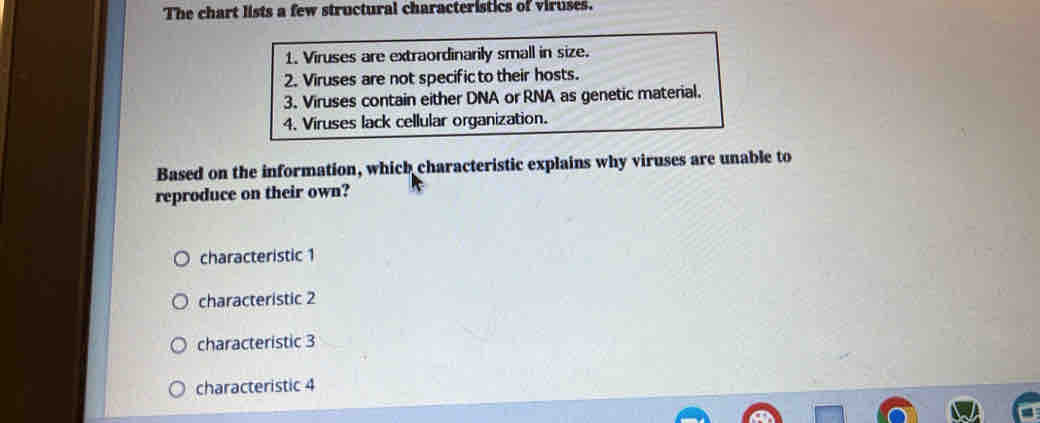 The chart lists a few structural characteristics of viruses.
1. Viruses are extraordinarily small in size.
2. Viruses are not specific to their hosts.
3. Viruses contain either DNA or RNA as genetic material.
4. Viruses lack cellular organization.
Based on the information, which characteristic explains why viruses are unable to
reproduce on their own?
characteristic 1
characteristic 2
characteristic 3
characteristic 4