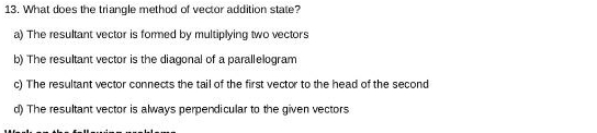 What does the triangle method of vector addition state?
a) The resultant vector is formed by multiplying two vectors
b) The resultant vector is the diagonal of a parallelogram
c) The resultant vector connects the tail of the first vector to the head of the second
d) The resultant vector is always perpendicular to the given vectors