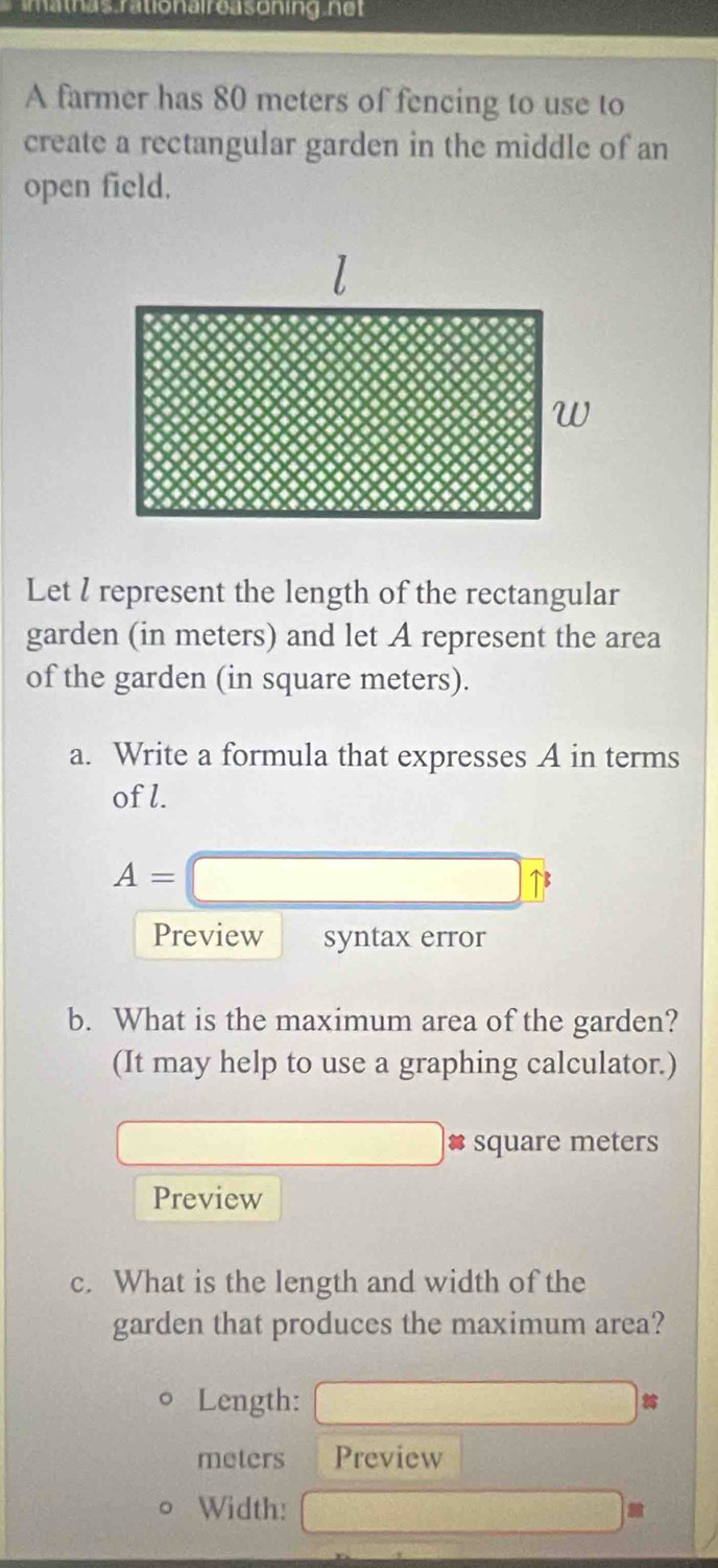 ma tn as rationairea soning n e 
A farmer has 80 meters of fencing to use to 
create a rectangular garden in the middle of an 
open field. 
Let / represent the length of the rectangular 
garden (in meters) and let A represent the area 
of the garden (in square meters). 
a. Write a formula that expresses A in terms 
of l.
A=□
Preview syntax error 
b. What is the maximum area of the garden? 
(It may help to use a graphing calculator.)
□ square meters
Preview 
c. What is the length and width of the 
garden that produces the maximum area? 
Length: □
meters Preview 
Width! x_>