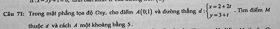 △ :x-3y+1=0
Câu 71: Trong mặt phẳng tọa độ Oxy, cho điểm A(0;1) và đường thẳng đ : beginarrayl x=2+2t y=3+tendarray.. Tìm điểm M
thuộc đ và cách A một khoảng bằng 5.