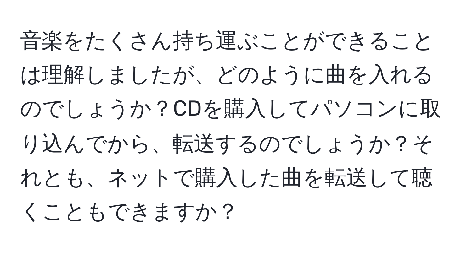 音楽をたくさん持ち運ぶことができることは理解しましたが、どのように曲を入れるのでしょうか？CDを購入してパソコンに取り込んでから、転送するのでしょうか？それとも、ネットで購入した曲を転送して聴くこともできますか？