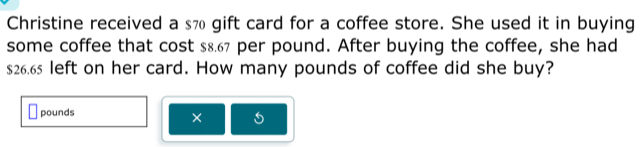 Christine received a s7 gift card for a coffee store. She used it in buying 
some coffee that cost $8.67 per pound. After buying the coffee, she had
$26.65 left on her card. How many pounds of coffee did she buy?
pounds
×