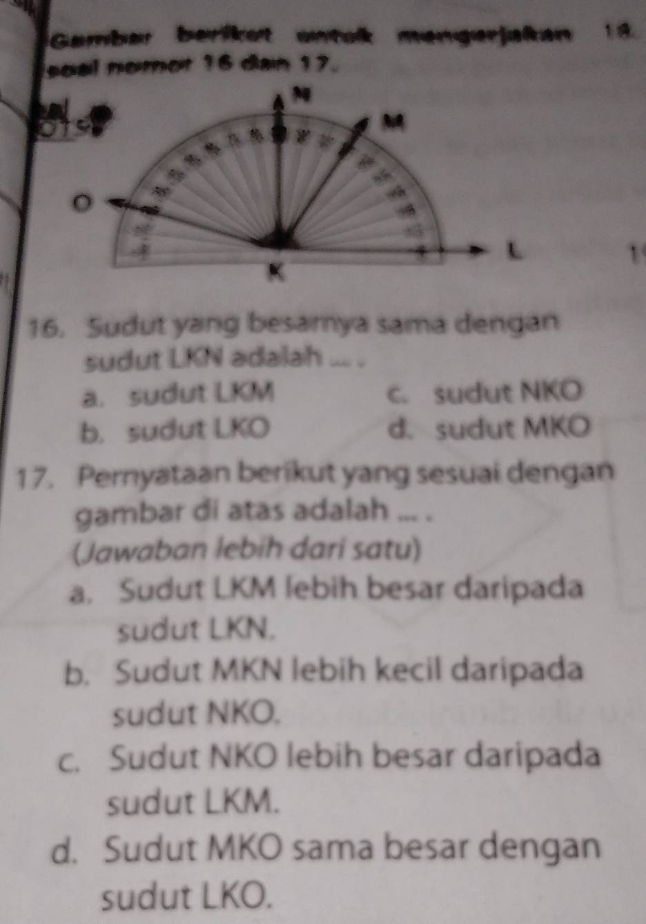 Gambar berikot antak mengerjakan 18.
soal nomor 16 dan 17.
1
16. Sudut yang besamya sama dengan
sudut LKN adalah ... .
a. sudut LKM c. sudut NKO
b. sudut LKO d. sudut MKO
17. Pernyataan berikut yang sesuai dengan
gambar di atas adalah ... .
(Jawaban lebih dari satu)
a. Sudut LKM lebih besar daripada
sudut LKN.
b. Sudut MKN lebih kecil daripada
sudut NKO.
c. Sudut NKO lebih besar daripada
sudut LKM.
d. Sudut MKO sama besar dengan
sudut LKO.