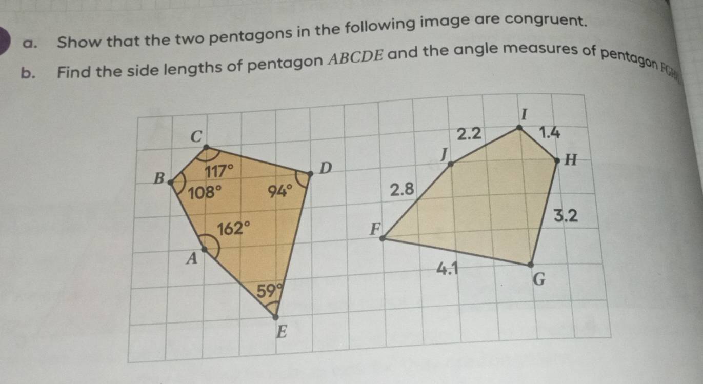 Show that the two pentagons in the following image are congruent.
b. Find the side lengths of pentagon ABCDE and the angle measures of pentagon FG
I
2.2 1.4
J
H
2.8
3.2
F
4.1
G