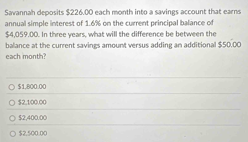 Savannah deposits $226.00 each month into a savings account that earns
annual simple interest of 1.6% on the current principal balance of
$4,059.00. In three years, what will the difference be between the
balance at the current savings amount versus adding an additional $50.00
each month?
$1,800.00
$2,100.00
$2,400.00
$2,500.00