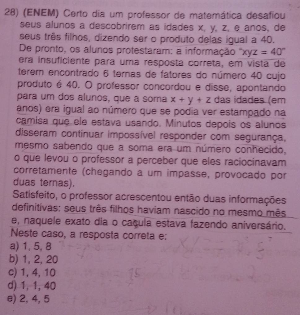 (ENEM) Certo dia um professor de matemática desafiou
seus alunos a descobrírem as idades x, y, z, e anos, de
seus três filhos, dizendo ser o produto delas igual a 40.
De pronto, os alunos protestaram: a informação xyz=40°
era insuficiente para uma resposta correta, em vista de
terem encontrado 6 ternas de fatores do número 40 cujo
produto é 40. O professor concordou e disse, apontando
para um dos alunos, que a soma x+y+z das idades (em
anos) era igual ao número que se podia ver estampado na
camisa que ele estava usando. Minutos depois os alunos
disseram continuar impossível responder com segurança,
mesmo sabendo que a soma era um número conhecido,
o que levou o professor a perceber que eles raciocinavam
corretamente (chegando a um impasse, provocado por
duas ternas).
Satisfeito, o professor acrescentou então duas informações
definitivas: seus três filhos haviam nascido no mesmo mês
e, naquele exato dia o caçula estava fazendo aniversário.
Neste caso, a resposta correta e:
a) 1, 5, 8
b) 1, 2, 20
c) 1, 4, 10
d) 1, 1, 40
e) 2, 4, 5