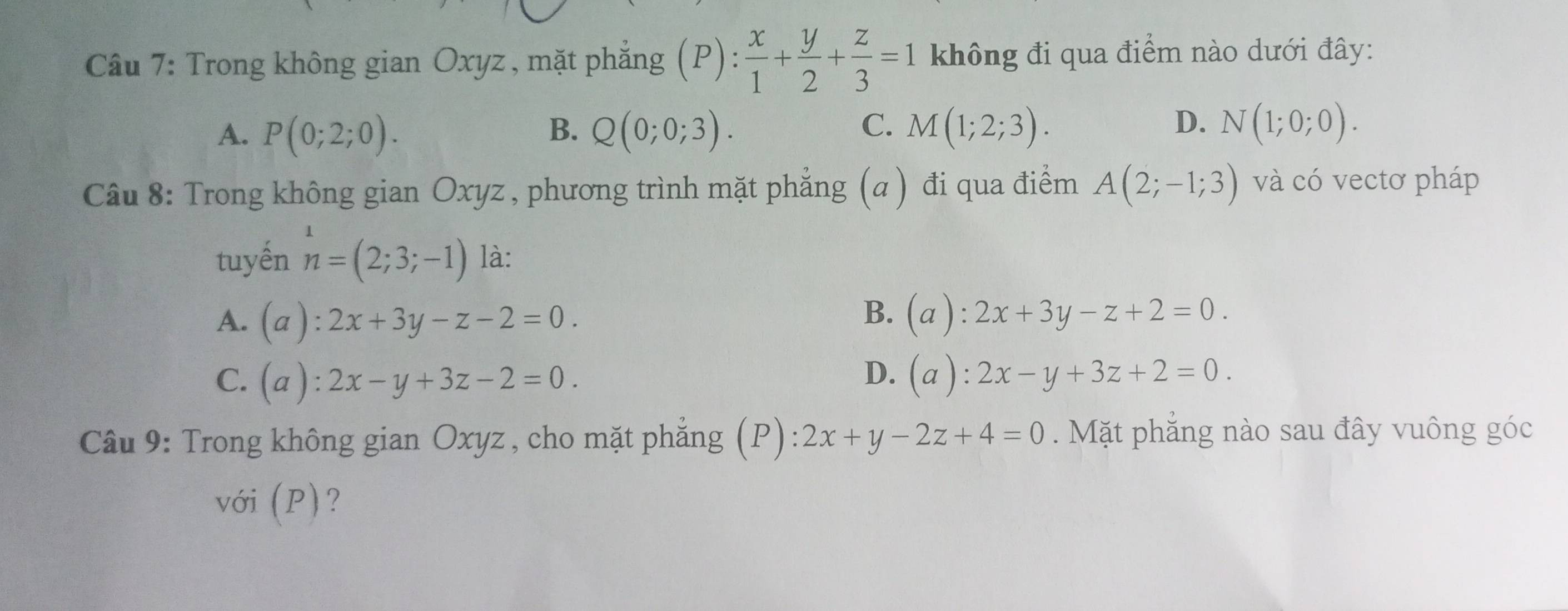 Trong không gian Oxyz , mặt phẳng ζ(P):  x/1 + y/2 + z/3 =1 không đi qua điểm nào dưới đây:
C.
D.
A. P(0;2;0). B. Q(0;0;3). M(1;2;3). N(1;0;0). 
Câu 8: Trong không gian Oxyz, phương trình mặt phẳng (a ) đi qua điểm A(2;-1;3) và có vectơ pháp
tuyến n=(2;3;-1) là:
B.
A. (a):2x+3y-z-2=0. (a):2x+3y-z+2=0.
C. (a):2x-y+3z-2=0. D. (a ): :2x-y+3z+2=0. 
Câu 9: Trong không gian Oxyz , cho mặt phẳng (P): 2x+y-2z+4=0 Mặt phẳng nào sau đây vuông góc
với (P)?