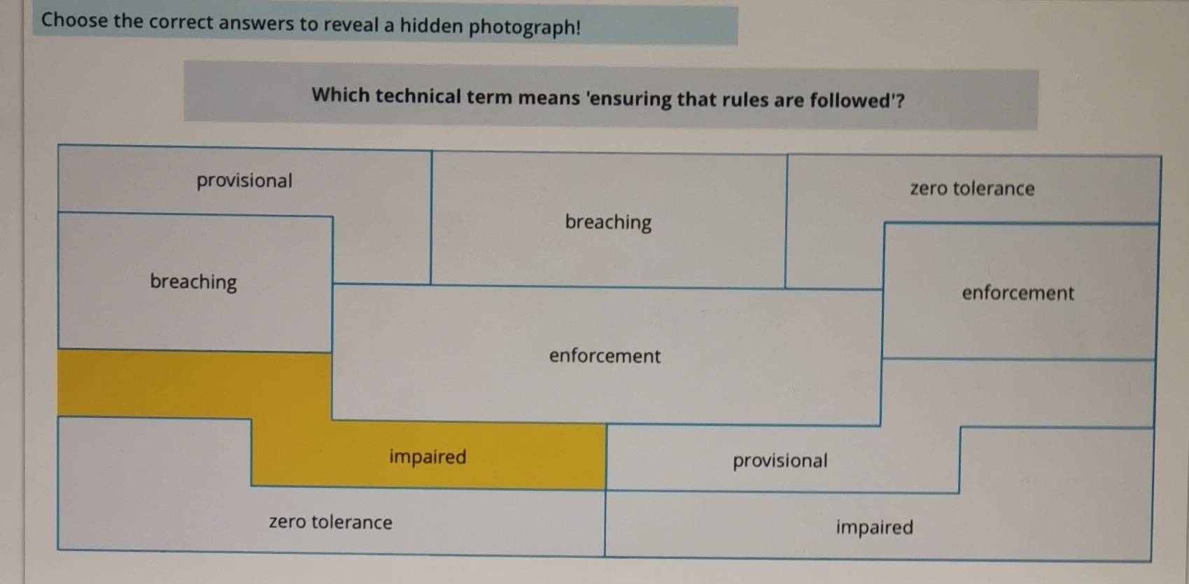 Choose the correct answers to reveal a hidden photograph!
Which technical term means 'ensuring that rules are followed'?
provisional zero tolerance
breaching
breaching
enforcement
enforcement
impaired provisional
zero tolerance
impaired