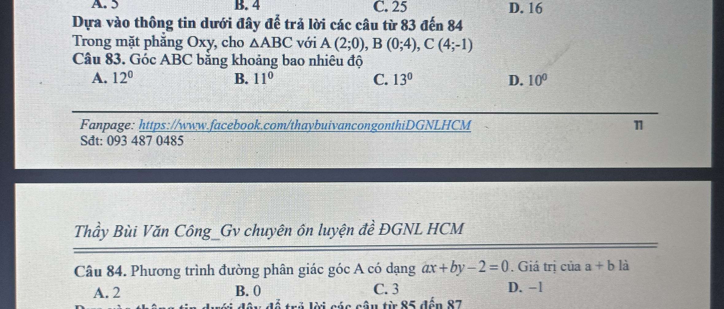 A. 5 B. 4 C. 25 D. 16
Dựa vào thông tin dưới đây để trả lời các câu từ 83 đến 84
Trong mặt phẳng Oxy, cho △ ABC với A(2;0), B(0;4), C(4;-1)
Câu 83. Góc ABC bằng khoảng bao nhiêu độ
A. 12^0 B. 11° C. 13° D. 10^0
Fanpage: https://www.facebook.com/thaybuivancongonthiDGNLHCM 1
Sđt: 093 487 0485
Thầy Bùi Văn Công_Gv chuyên ôn luyện đề ĐGNL HCM
Câu 84. Phương trình đường phân giác góc A có dạng ax+by-2=0. Giá trị của a+b là
A. 2 B. 0 C. 3 D. −1
tri lài các nần từ 85 đến 87