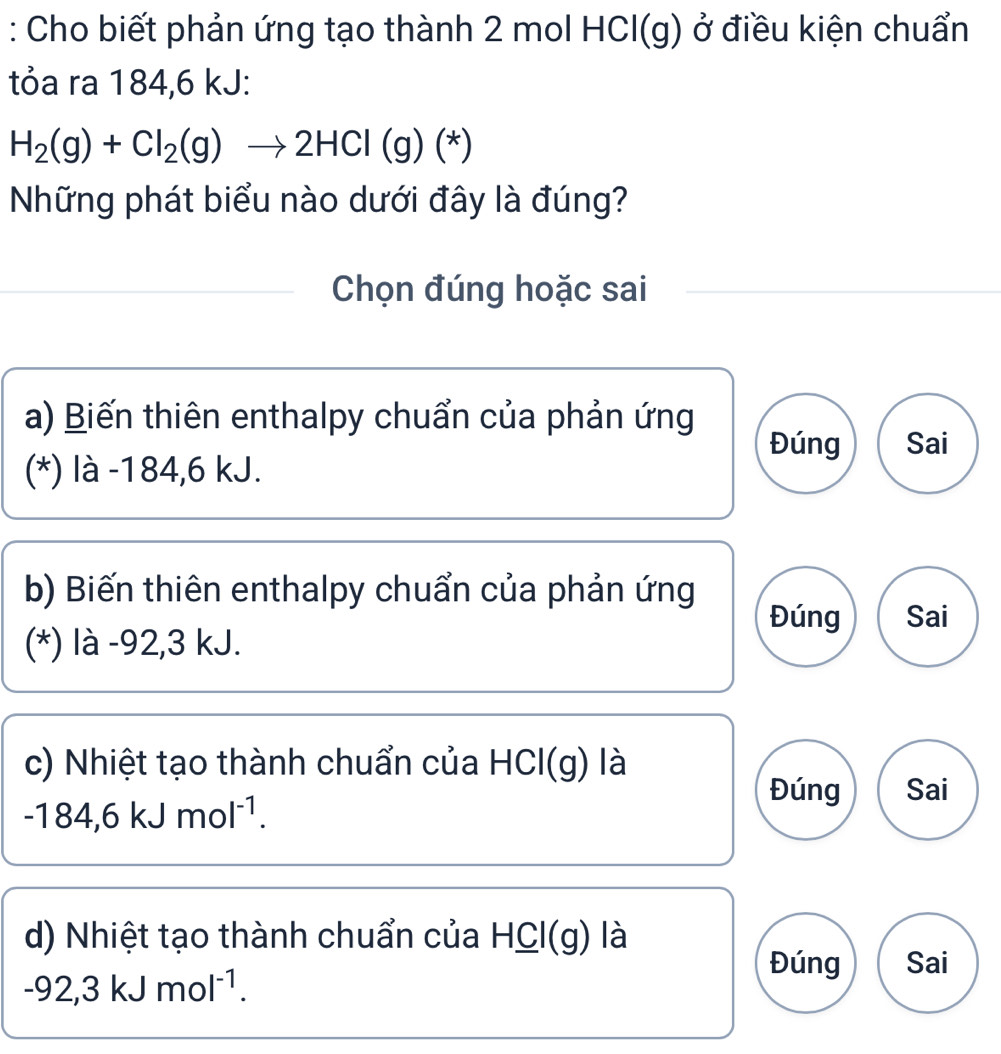 Cho biết phản ứng tạo thành 2 mol HCl(g) ở điều kiện chuẩn
tỏa ra 184,6 kJ :
H_2(g)+Cl_2(g)to 2HCl(g)(*)
Những phát biểu nào dưới đây là đúng?
Chọn đúng hoặc sai
a) Biến thiên enthalpy chuẩn của phản ứng
Đúng Sai
(*) là -184, 6 kJ.
b) Biến thiên enthalpy chuẩn của phản ứng Đúng Sai
(*) là -92,3 kJ.
c) Nhiệt tạo thành chuẩn của HCl(g) là
Đúng Sai
-184,6kJmol^(-1).
d) Nhiệt tạo thành chuẩn của HCl(g) là
Đúng Sai
-92,3kJmol^(-1).