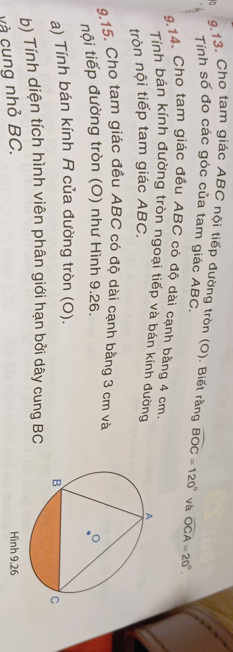 0 
9.13. Cho tam giác ABC nội tiếp đường tròn (O). Biết rằng widehat BOC=120° và widehat OCA=20°. 
Tính số đo các góc của tam giác ABC. 
9.14. Cho tam giác đều ABC có độ dài cạnh bằng 4 cm. 
Tính bán kính đường tròn ngoại tiếp và bán kính đường 
tròn nội tiếp tam giác ABC. 
9.15. Cho tam giác đều ABC có độ dài cạnh bằng 3 cm và 
tội tiếp đường tròn (O) như Hình 9.26. 
a) Tính bán kính R của đường tròn (0). 
b) Tính diện tích hình viên phân giới hạn bởi dây cung BC
và cung nhỏ BC.