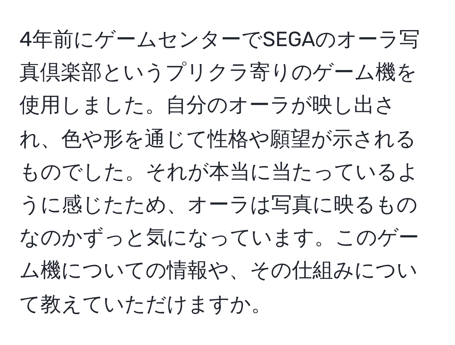 4年前にゲームセンターでSEGAのオーラ写真倶楽部というプリクラ寄りのゲーム機を使用しました。自分のオーラが映し出され、色や形を通じて性格や願望が示されるものでした。それが本当に当たっているように感じたため、オーラは写真に映るものなのかずっと気になっています。このゲーム機についての情報や、その仕組みについて教えていただけますか。