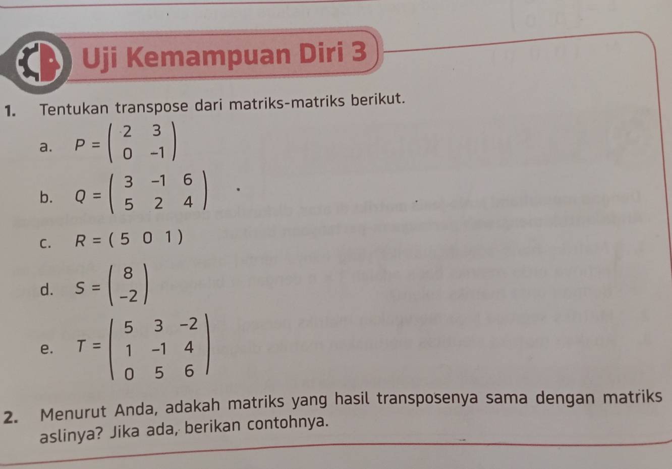 Uji Kemampuan Diri 3 
1. Tentukan transpose dari matriks-matriks berikut. 
a. P=beginpmatrix 2&3 0&-1endpmatrix
b. Q=beginpmatrix 3&-1&6 5&2&4endpmatrix
C. R=(501)
d. S=beginpmatrix 8 -2endpmatrix
e. T=beginpmatrix 5&3&-2 1&-1&4 0&5&6endpmatrix
2. Menurut Anda, adakah matriks yang hasil transposenya sama dengan matriks 
aslinya? Jika ada, berikan contohnya.