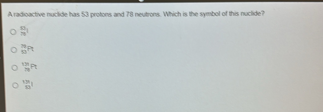 A radioactive nuclide has 53 protons and 78 neutrons. Which is the symbol of this nuclide?
_(78)^(53)I
_(50)^(78)Pt
_(78)^(131)Pt
 131/53 l