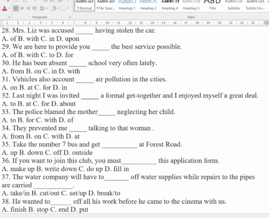 AaBbCcD AABBCcD ABBDC( ABBDCC ABBCA AaBDCcDd AaD AaBbCcD AaBbCcD
1 Normal 1 No Spac.. Heading 1 Heading 2 Heading 4 Heading 5 Title Sublitle Subtle Em...
Paragraph Styfes
= = 12 = + · 13 · + 9 : 20 : 2 : 
28. Mrs. Liz was accused _having stolen the car.
A. of B. with C. in D. upon
29. We are here to provide you _the best service possible.
A. of B. with C. to D. for
30. He has been absent _school very often lately.
A. from B. on C. in D. with
31. Vehicles also account_ air pollution in the cities.
A. on B. at C. for D. in
32. Last night I was invited _a formal get-together and I enjoyed myself a great deal.
A. to B. at C. for D. about
33. The police blamed the mother_ neglecting her child.
A. to B. for C. with D. of
34. They prevented me _talking to that woman .
A. from B. on C. with D. at
35. Take the number 7 bus and get _at Forest Road.
A. up B. down C. off D. outside
36. If you want to join this club, you must_ this application form.
A. make up B. write down C. do up D. fill in
37. The water company will have to_ off water supplies while repairs to the pipes
are carried _.
A. take/in B. cut/out C. set/up D. break/to
38. He wanted to_ off all his work before he came to the cinema with us.
A. finish B. stop C. end D. put