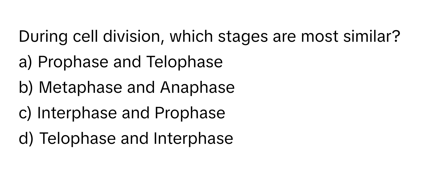 During cell division, which stages are most similar? 
a) Prophase and Telophase 
b) Metaphase and Anaphase 
c) Interphase and Prophase 
d) Telophase and Interphase