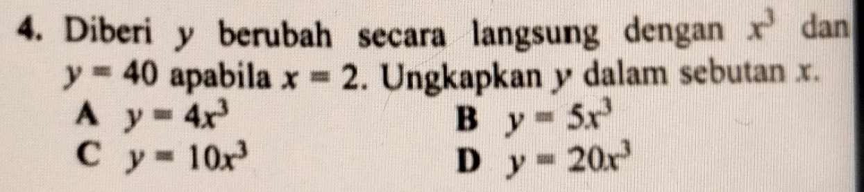 Diberi y berubah secara langsung dengan x^3 dan
y=40 apabila x=2. Ungkapkan y dalam sebutan x.
A y=4x^3
B y=5x^3
C y=10x^3
D y=20x^3