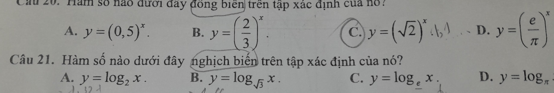 Cau 20. Hăm số nào đưới đầy đồng biển trên tập xác định của hổ:
A. y=(0,5)^x. B. y=( 2/3 )^x. y=(sqrt(2))^x
C.
D. y=( e/π  )^x
Câu 21. Hàm số nào dưới đây nghịch biến trên tập xác định của nó?
A. y=log _2x. B. y=log _sqrt(3)x. C. y=log _ex. D. y=log _π 