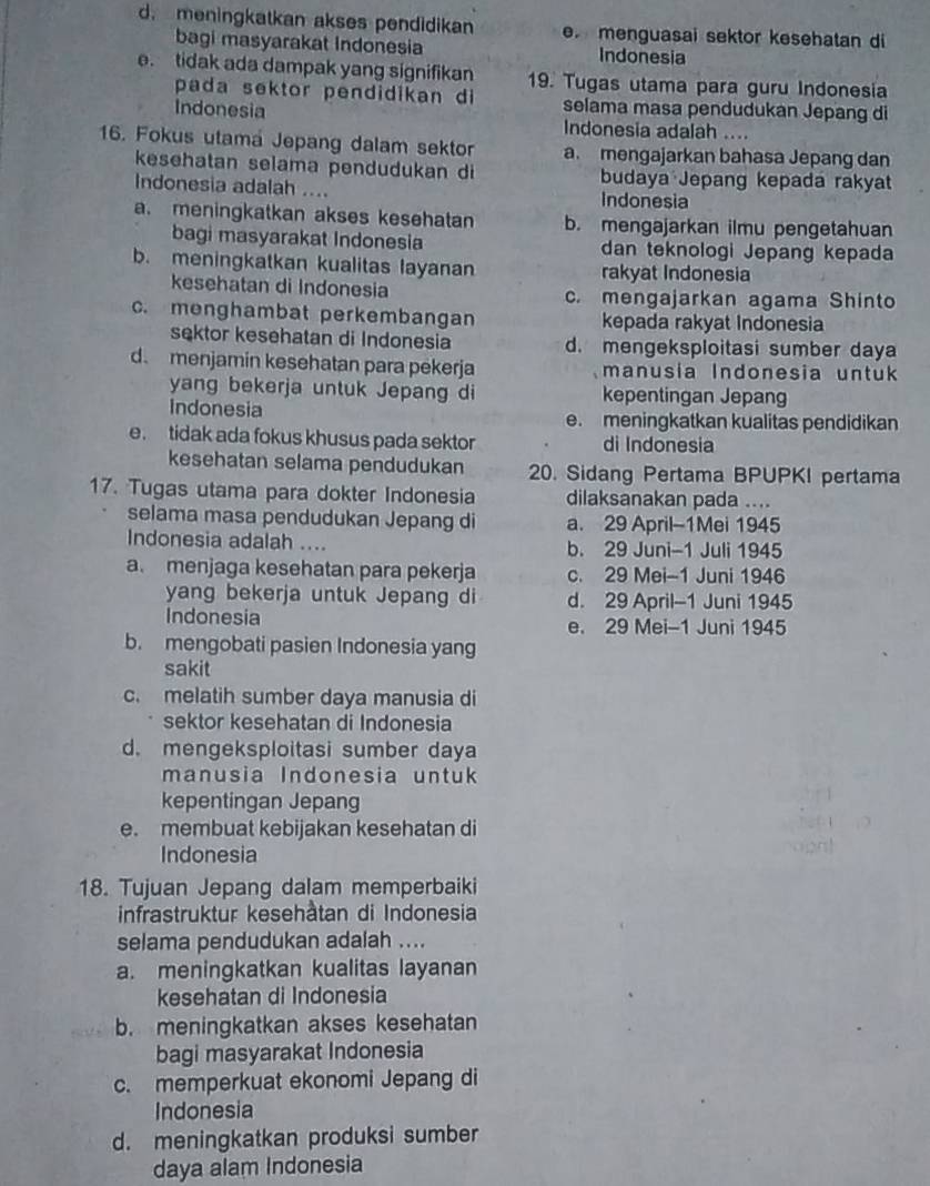 d. meningkatkan akses pendidikan . menguasai sektor kesehatan di
bagi masyarakat Indonesia Indonesia
e. tidak ada dampak yang signifikan 19. Tugas utama para guru Indonesia
pada sektor pendidikan di selama masa pendudukan Jepang di
Indonesia Indonesia adalah ....
16. Fokus utama Jepang dalam sektor a. mengajarkan bahasa Jepang dan
kesehatan selama pendudukan di budaya Jepang kepada rakyat
Indonesia adalah .... Indonesia
a. meningkatkan akses kesehatan b. mengajarkan ilmu pengetahuan
bagi masyarakat Indonesia dan teknologi Jepang kepada
b. meningkatkan kualitas layanan rakyat Indonesia
kesehatan di Indonesia c. mengajarkan agama Shinto
c. menghambat perkembangan kepada rakyat Indonesia
sektor kesehatan di Indonesia d. mengeksploitasi sumber daya
d. menjamin kesehatan para pēkerja manusia Indonesia untuk 
yang bekerja untuk Jepang di kepentingan Jepang
Indonesia e. meningkatkan kualitas pendidikan
e. tidak ada fokus khusus pada sektor di Indonesia
kesehatan selama pendudukan 20. Sidang Pertama BPUPKI pertama
17. Tugas utama para dokter Indonesia dilaksanakan pada ....
selama masa pendudukan Jepang di a. 29 April-1Mei 1945
Indonesia adalah .... b. 29 Juni-1 Juli 1945
a. menjaga kesehatan para pekerja c. 29 Mei-1 Juni 1946
yang bekerja untuk Jepang di d. 29 April-1 Juni 1945
Indonesia e. 29 Mei-1 Juni 1945
b. mengobati pasien Indonesia yang
sakit
c. melatih sumber daya manusia di
sektor kesehatan di Indonesia
d. mengeksploitasi sumber daya
manusia Indonesia untuk
kepentingan Jepang
e. membuat kebijakan kesehatan di
Indonesia
18. Tujuan Jepang dalam memperbaiki
infrastruktur kesehåtan di Indonesia
selama pendudukan adalah ....
a. meningkatkan kualitas layanan
kesehatan di Indonesia
b. meningkatkan akses kesehatan
bagi masyarakat Indonesia
c. memperkuat ekonomi Jepang di
Indonesia
d. meningkatkan produksi sumber
daya alam Indonesia