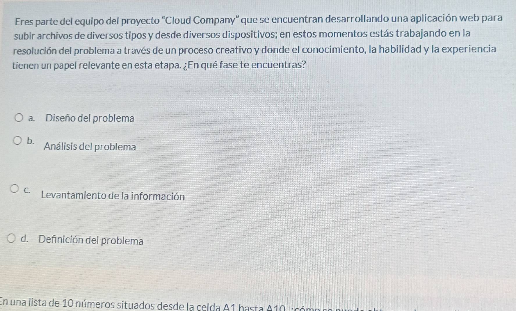 Eres parte del equipo del proyecto “Cloud Company” que se encuentran desarrollando una aplicación web para
subir archivos de diversos tipos y desde diversos dispositivos; en estos momentos estás trabajando en la
resolución del problema a través de un proceso creativo y donde el conocimiento, la habilidad y la experiencia
tienen un papel relevante en esta etapa. ¿En qué fase te encuentras?
a. Diseño del problema
b. Análisis del problema
C. Levantamiento de la información
d. Defnición del problema
En una lista de 10 números situados desde la celda A1 hasta A10 icón