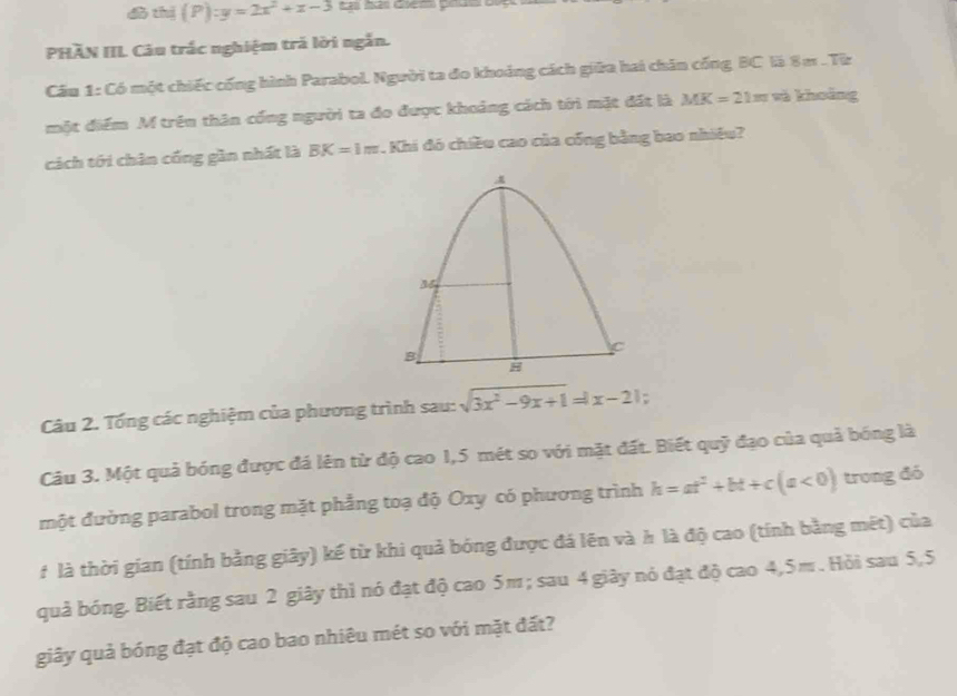 dò thị (P): :y=2x^2+x-3
PHĂN IIL Câu trắc nghiệm trả lời ngắn. 
Cầu 1: Có một chiếc cống hình Parabol. Người ta đo khoảng cách giữa hai chăn cống BC là 8 m. Từz 
một điểm M trên thân cống người ta đo được khoảng cách tới mặt đất là MK=21m sà khoàng 
cách tới chân cống gần nhất là BK=1m. Khi đó chiều cao của cống bằng bao nhiều? 
Câu 2. Tổng các nghiệm của phương trình sau: sqrt(3x^2-9x+1)=|x-2|
Câu 3. Một quả bóng được đá lên từ độ cao 1,5 mét so với mặt đất. Biết quỹ đạo của quả bóng là 
một đường parabol trong mặt phẳng toạ độ Oxy có phương trình h=at^2+bt+c(a<0) trong đó 
f là thời gian (tính bằng giây) kế từ khi quả bóng được đá lên và h là độ cao (tính bằng mết) của 
quả bóng. Biết rằng sau 2 giây thì nó đạt độ cao 5m; sau 4 giây nó đạt độ cao 4,5m. Hỏi sau 5,5 
giây quả bóng đạt độ cao bao nhiêu mét so với mặt đất?