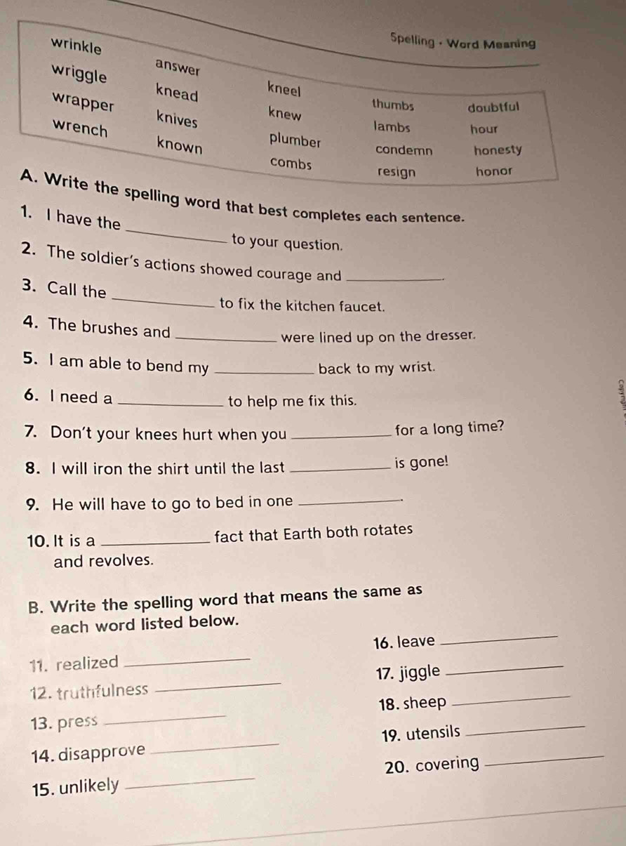 Spelling - Word Mesning
wrinkle answer
wriggle knead
kneel
thumbs doubtful
wrapper knives
knew
lambs hour
wrench known
plumber
condemn honesty
combs resign honor
_
A. Write the spelling word that best completes each sentence.
1. I have the
to your question.
2. The soldier’s actions showed courage and_
_
3. Call the
to fix the kitchen faucet.
4. The brushes and
_were lined up on the dresser.
5. I am able to bend my_
back to my wrist.
。
6.I need a_
to help me fix this.
7. Don't your knees hurt when you_
for a long time?
8. I will iron the shirt until the last _is gone!
9. He will have to go to bed in one_
10. It is a _fact that Earth both rotates
and revolves.
B. Write the spelling word that means the same as
_
each word listed below.
11. realized _16. leave_
12. truthfulness _17. jiggle_
13. press _18. sheep_
14. disapprove _19. utensils_
15. unlikely _20. covering