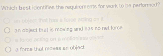 Which best identifies the requirements for work to be performed?
an object that is moving and has no net force
motionless objec
a force that moves an object