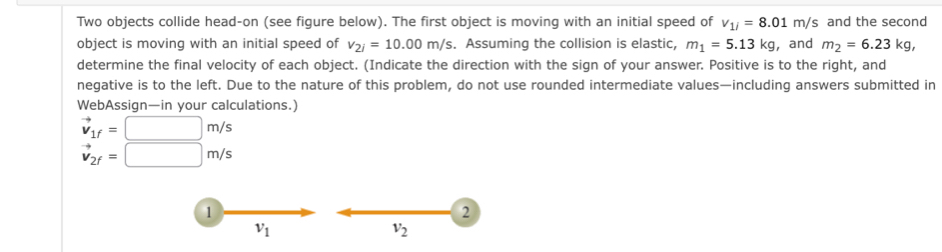 Two objects collide head-on (see figure below). The first object is moving with an initial speed of v_1i=8.01m/s and the second 
object is moving with an initial speed of v_2i=10.00m/s. Assuming the collision is elastic, m_1=5.13kg , and m_2=6.23kg, 
determine the final velocity of each object. (Indicate the direction with the sign of your answer. Positive is to the right, and 
negative is to the left. Due to the nature of this problem, do not use rounded intermediate values—including answers submitted in 
WebAssign—in your calculations.)
vector v_1f=□ m/s
vector v_2f=□ m/s
1 
2
v_1
v_2