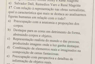 cu Sisiey e Rene Magritte
e) Salvador Dalí, Remedios Varo e René Magritte
17. Com relação à representação nas obras surrealistas,
qual a característica que mais se destaca ao analisarmos
figuras humanas em relação com o todo?
a) Preocupação com a anatomia e proporções dos
corpos.
b) Destaque para as cores em detrimento da forma.
abstraindo corpos e objetos.
c) Representação realista do mundo e das pessoas.
produzindo imagens onde a luz ganha destaque.
d) Combinação de elementos reais e imaginados na
composição de cenas fantasiosas.
e) Preocupação com perspectiva e detalhas de
informação de objetos reais.