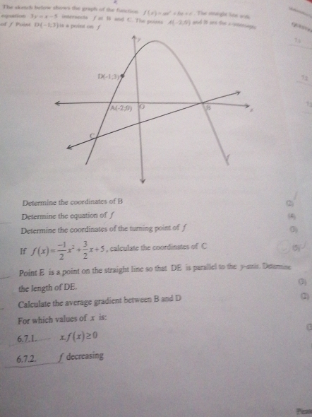 The sketch below shows the graph of the function f(x)=ax^2+bx+x The shight lite and
eqiution 3y=x-5 intersects f at B and C. The pointa
of / Poin D(-1,3) is a point on f A(-2,0) and 15 oen the a-sdensage.
7:4
72
71
Determine the coordinates of B
2
Determine the equation of f (4)
Determine the coordinates of the turning point of f
0)
If f(x)= (-1)/2 x^2+ 3/2 x+5 , calculate the coordinates of C (5)
Point E is a point on the straight line so that DE is parallel to the y-stris. Deternine
the length of DE. (3)
Calculate the average gradient between B and D (2)
For which values of x is:
G
6.7.1 x f(x)≥ 0
6.7.2. fdecreasing
Peso