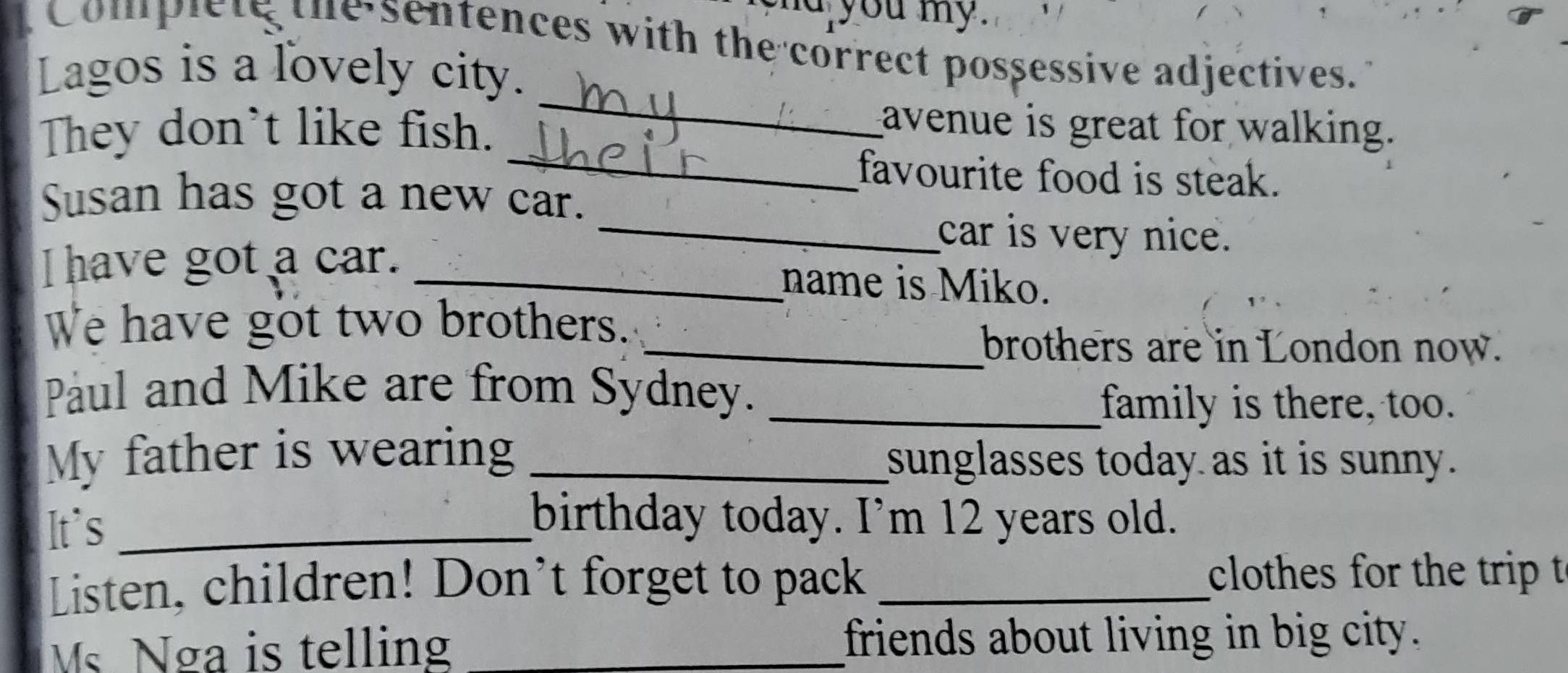 nd you my. 
Complete the sentences with the correct possessive adjectives. 
Lagos is a lovely city. 
_ 
They don't like fish. 
_ 
avenue is great for walking. 
favourite food is steak. 
Susan has got a new car. 
_car is very nice. 
I have got a car. _name is Miko. 
We have got two brothers. 
_brothers are in London now. 
Paul and Mike are from Sydney._ 
family is there, too. 
My father is wearing _sunglasses today as it is sunny. 
It`s_ 
birthday today. I’m 12 years old. 
Listen, children! Don’t forget to pack _clothes for the trip t 
Ms Nga is telling _friends about living in big city.