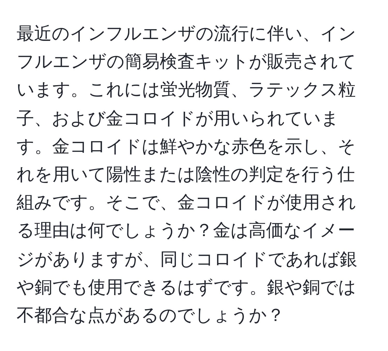 最近のインフルエンザの流行に伴い、インフルエンザの簡易検査キットが販売されています。これには蛍光物質、ラテックス粒子、および金コロイドが用いられています。金コロイドは鮮やかな赤色を示し、それを用いて陽性または陰性の判定を行う仕組みです。そこで、金コロイドが使用される理由は何でしょうか？金は高価なイメージがありますが、同じコロイドであれば銀や銅でも使用できるはずです。銀や銅では不都合な点があるのでしょうか？