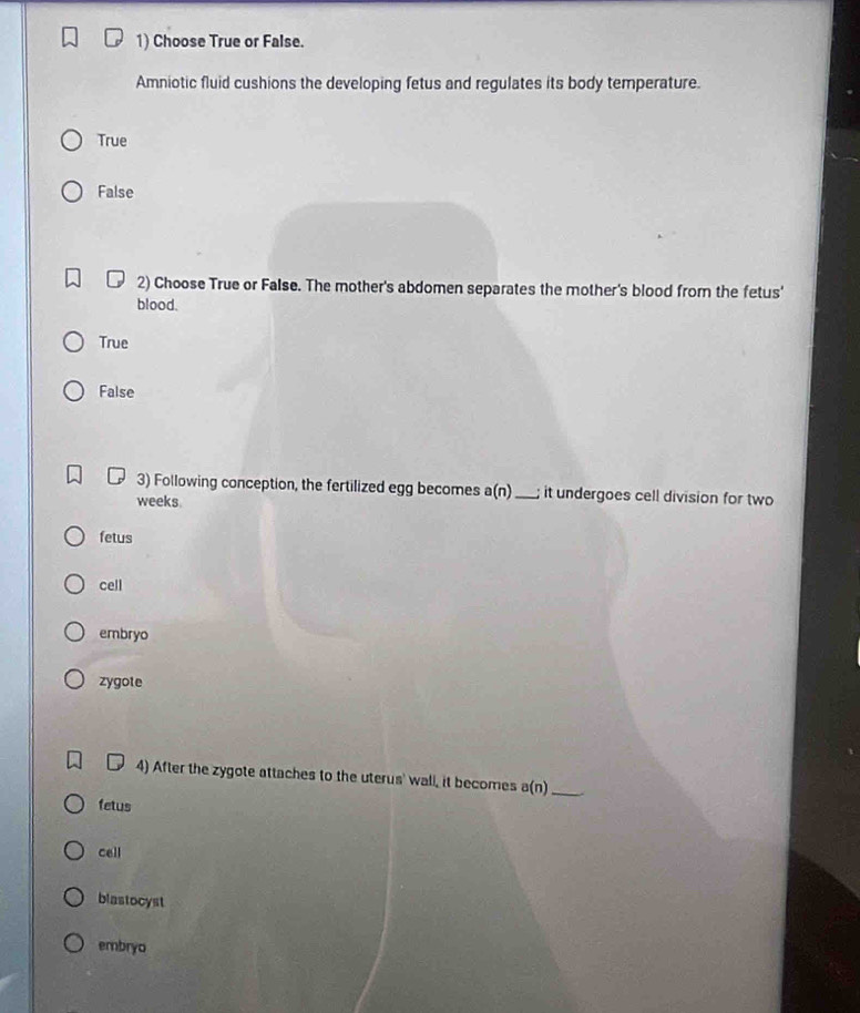 Choose True or False.
Amniotic fluid cushions the developing fetus and regulates its body temperature
True
False
2) Choose True or False. The mother's abdomen separates the mother's blood from the fetus'
blood.
True
False
3) Following conception, the fertilized egg becomes a(n) _; it undergoes cell division for two
weeks.
fetus
cell
embryo
zygote
4) After the zygote attaches to the uterus' wall, it becomes a(n) _
fetus
cell
blastocyst
embryo
