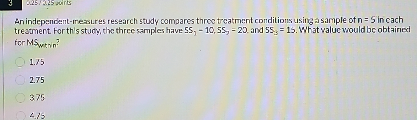 3 0.25 / 0.25 points
An independent-measures research study compares three treatment conditions using a sample of n=5 in each
treatment. For this study, the three samples have SS_1=10, SS_2=20 , and SS_3=15. What value would be obtained
for MS_within?
1. 75
2. 75
3. 75
4. 75