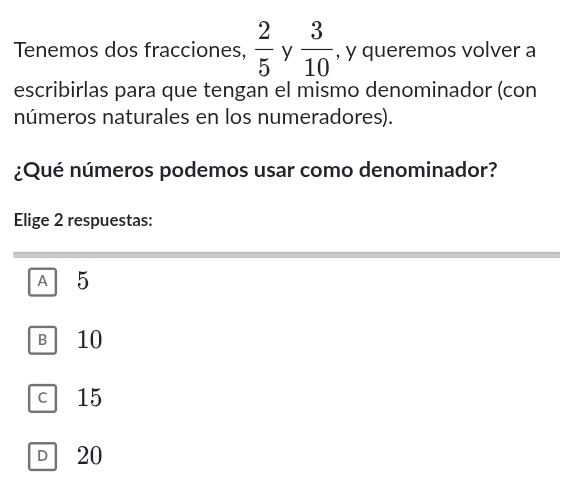 Tenemos dos fracciones,  2/5  y  3/10  , y queremos volver a
escribirlas para que tengan el mismo denominador (con
números naturales en los numeradores).
¿Qué números podemos usar como denominador?
Elige 2 respuestas:
A 5
B 10
c 15
D 20