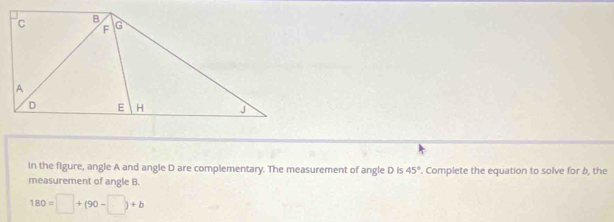 in the figure, angle A and angle D are complementary. The measurement of angle D is 45° '. Complete the equation to solve for b, the 
measurement of angle B.
180=□ +(90-□ )+b